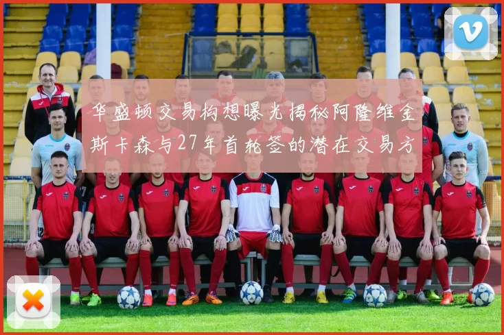 华盛顿交易构想曝光揭秘阿隆维金斯卡森与27年首轮签的潜在交易方案