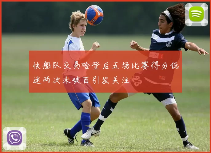 快船队交易哈登后五场比赛得分低迷两次未破百引发关注