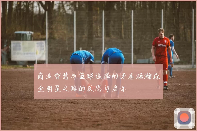 商业智慧与篮球选择的矛盾杨瀚森全明星之路的反思与启示