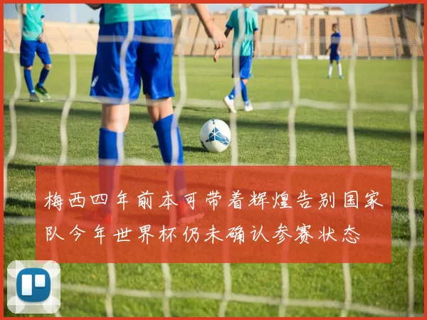 梅西四年前本可带着辉煌告别国家队今年世界杯仍未确认参赛状态