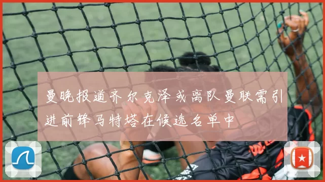 曼晚报道齐尔克泽或离队曼联需引进前锋马特塔在候选名单中