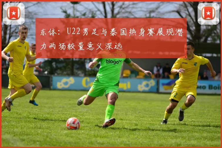 东体：U22男足与泰国热身赛展现潜力两场较量意义深远