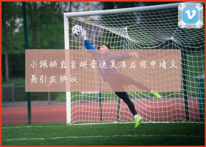 小佩顿直言超音速复活后将申请交易引发热议