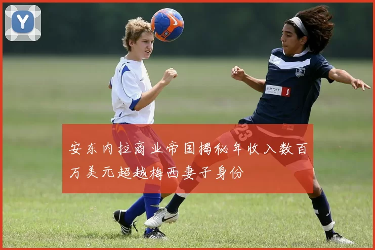 安东内拉商业帝国揭秘年收入数百万美元超越梅西妻子身份