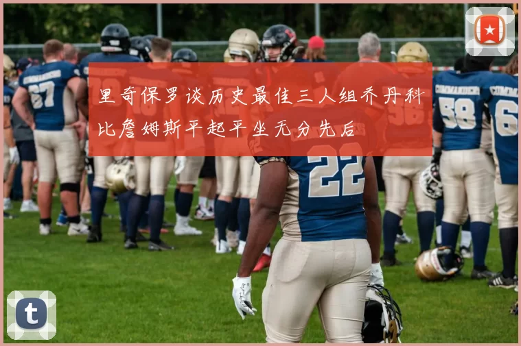 里奇保罗谈历史最佳三人组乔丹科比詹姆斯平起平坐无分先后