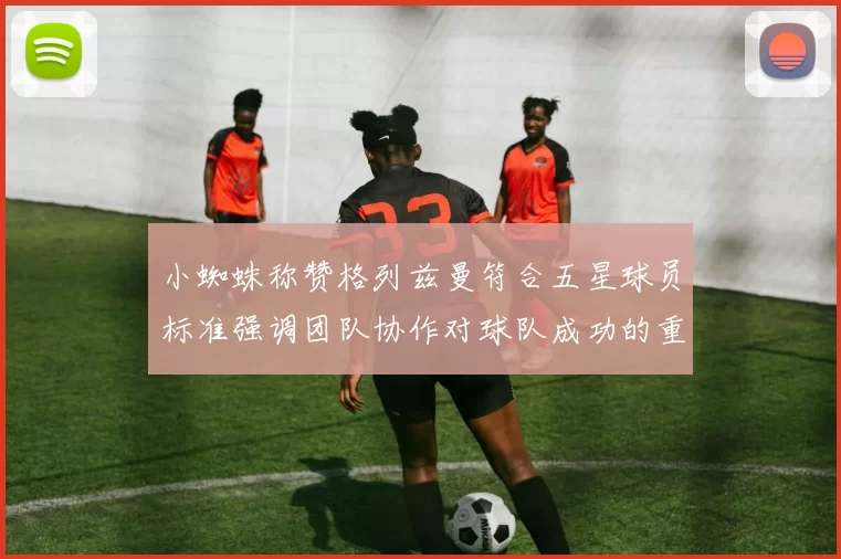 小蜘蛛称赞格列兹曼符合五星球员标准强调团队协作对球队成功的重要性