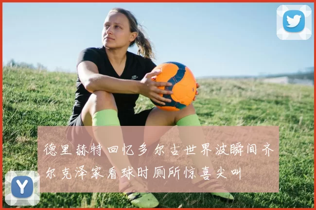 德里赫特回忆多尔古世界波瞬间齐尔克泽家看球时厕所惊喜尖叫