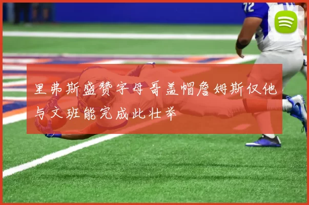 里弗斯盛赞字母哥盖帽詹姆斯仅他与文班能完成此壮举