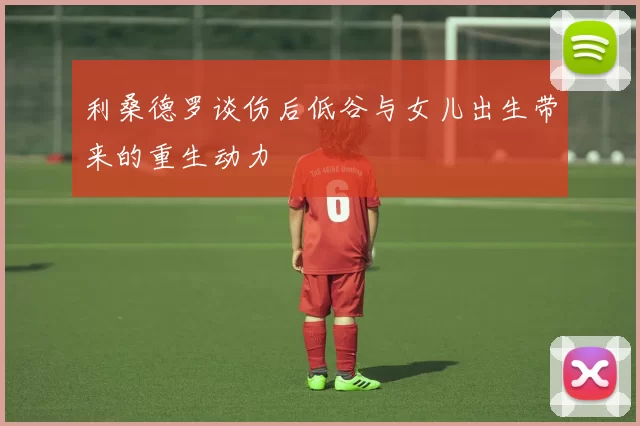 利桑德罗谈伤后低谷与女儿出生带来的重生动力