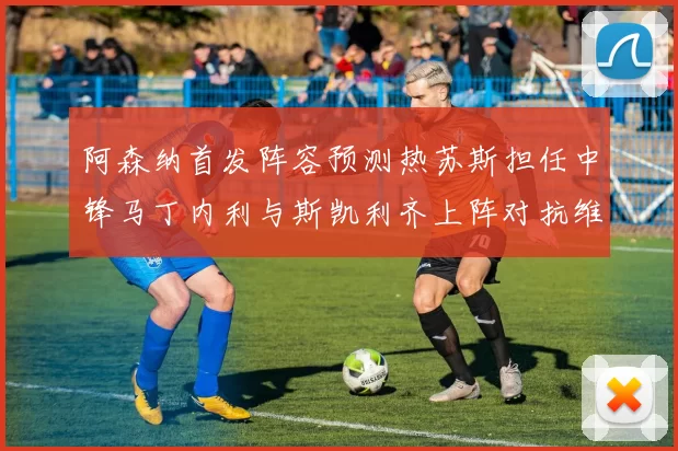 阿森纳首发阵容预测热苏斯担任中锋马丁内利与斯凯利齐上阵对抗维拉