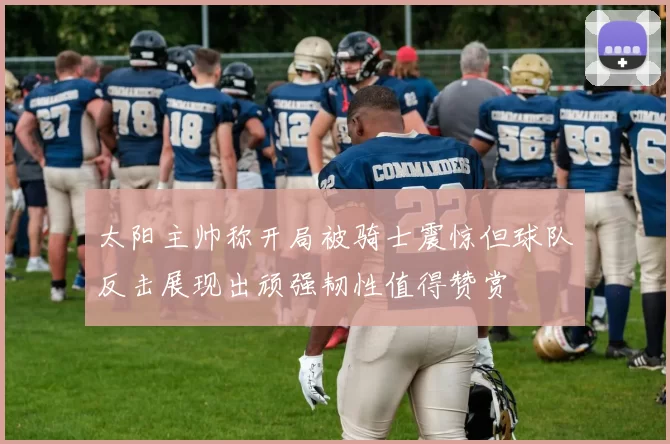 太阳主帅称开局被骑士震惊但球队反击展现出顽强韧性值得赞赏