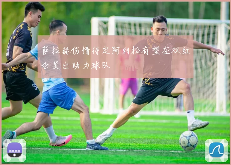 萨拉赫伤情待定阿利松有望在双红会复出助力球队