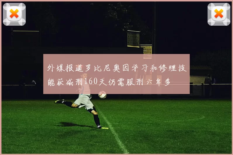 外媒报道罗比尼奥因学习和修理技能获减刑160天仍需服刑六年多