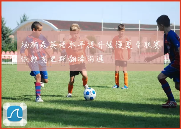 杨瀚森英语水平提升缓慢夏季联赛依赖克里斯翻译沟通