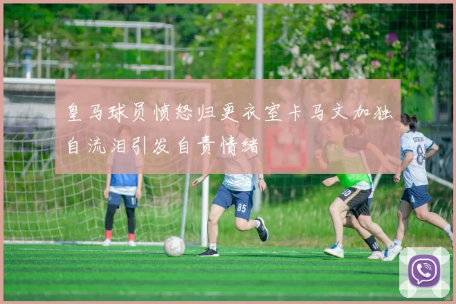 皇马球员愤怒归更衣室卡马文加独自流泪引发自责情绪