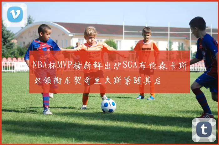 NBA杯MVP榜新鲜出炉SGA布伦森卡斯尔领衔东契奇里夫斯紧随其后