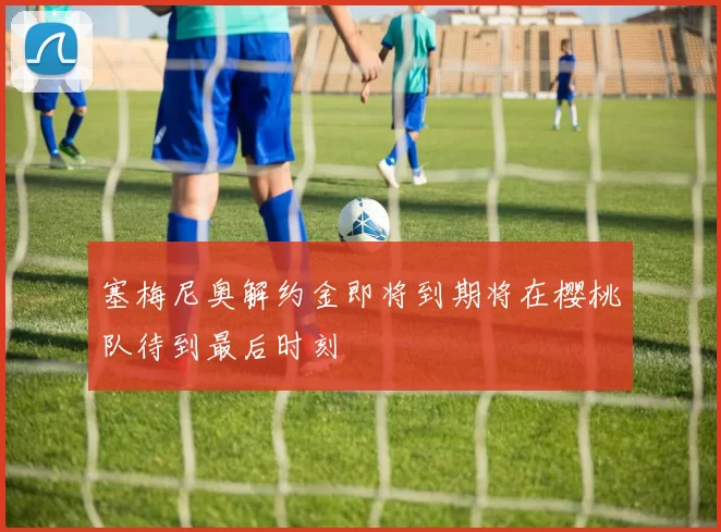 塞梅尼奥解约金即将到期将在樱桃队待到最后时刻