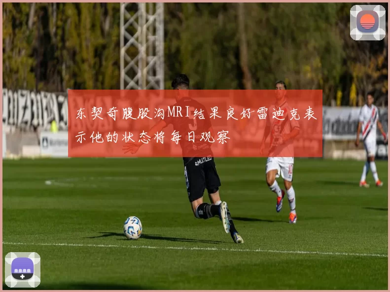 东契奇腹股沟MRI结果良好雷迪克表示他的状态将每日观察