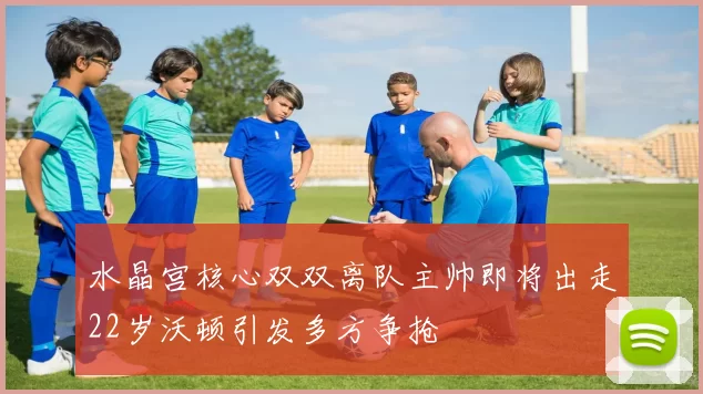 水晶宫核心双双离队主帅即将出走22岁沃顿引发多方争抢