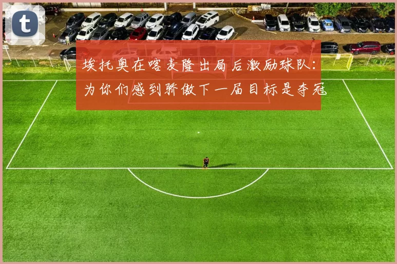 埃托奥在喀麦隆出局后激励球队：为你们感到骄傲下一届目标是夺冠