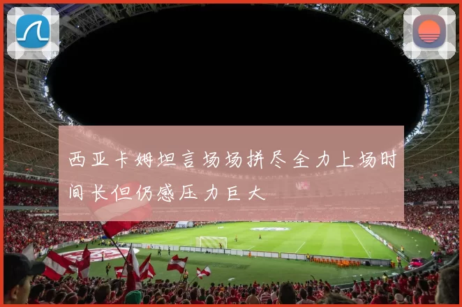 西亚卡姆坦言场场拼尽全力上场时间长但仍感压力巨大