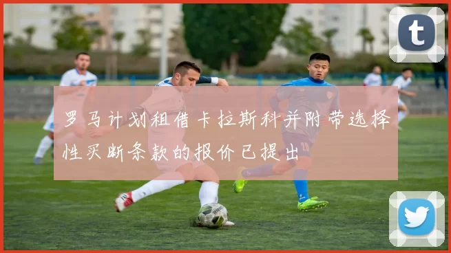 罗马计划租借卡拉斯科并附带选择性买断条款的报价已提出