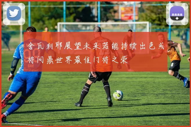 舍瓦利耶展望未来若能持续出色或将问鼎世界最佳门将之荣